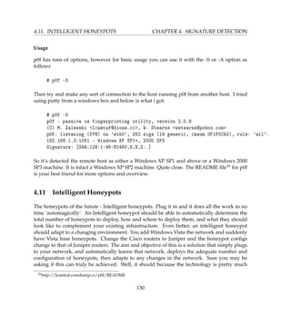 4.11. INTELLIGENT HONEYPOTS CHAPTER 4. SIGNATURE DETECTION
Usage
p0f has tons of options, however for basic usage you can use it with the -S or -A option as
follows
# p0f -S
Then try and make any sort of connection to the host running p0f from another host. I tried
using putty from a windows box and below is what i got.
# p0f -S
p0f - passive os fingerprinting utility, version 2.0.8
(C) M. Zalewski lcamtuf@dione.cc, W. Stearns wstearns@pobox.com
p0f: listening (SYN) on 'eth0', 262 sigs (14 generic, cksum 0F1F5CA2), rule: 'all'.
192.168.1.3:1051 - Windows XP SP1+, 2000 SP3
Signature: [S44:128:1:48:M1460,N,N,S:.]
So it’s detected the remote host as either a Windows XP SP1 and above or a Windows 2000
SP3 machine. It is infact a Windows XP SP2 machine. Quite close. The README ﬁle16 for p0f
is your best friend for more options and overview.
4.11 Intelligent Honeypots
The honeypots of the future - Intelligent honeypots. Plug it in and it does all the work in no
time ’automagically’. An Intelligent honeypot should be able to automatically determine the
total number of honeypots to deploy, how and where to deploy them, and what they should
look like to complement your existing infrastructure. Even better, an intelligent honeypot
should adapt to a changing environment. You add Windows Vista the network and suddenly
have Vista base honeypots. Change the Cisco routers to Juniper and the honeypot conﬁgs
change to that of Juniper routers. The aim and objective of this is a solution that simply plugs
to your network, and automatically learns that network, deploys the adequate number and
conﬁguration of honeypots, then adapts to any changes in the network. Sure you may be
asking if this can truly be achieved. Well, it should because the technology is pretty much
16http://lcamtuf.coredump.cx/p0f/README
130
 
