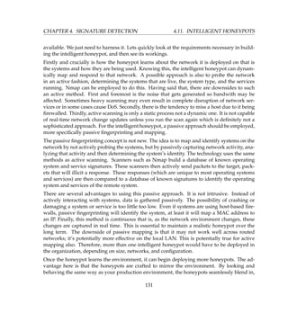 CHAPTER 4. SIGNATURE DETECTION 4.11. INTELLIGENT HONEYPOTS
available. We just need to harness it. Lets quickly look at the requirements necessary in build-
ing the intelligent honeypot, and then see its workings.
Firstly and crucially is how the honeypot learns about the network it is deployed on that is
the systems and how they are being used. Knowing this, the intelligent honeypot can dynam-
ically map and respond to that network. A possible approach is also to probe the network
in an active fashion, determining the systems that are live, the system type, and the services
running. Nmap can be employed to do this. Having said that, there are downsides to such
an active method. First and foremost is the noise that gets generated so bandwith may be
affected. Sometimes heavy scanning may even result in complete disruption of network ser-
vices or in some cases cause DoS. Secondly, there is the tendency to miss a host due to it being
ﬁrewalled. Thirdly, active scanning is only a static process not a dynamic one. It is not capable
of real-time network change updates unless you run the scan again which is deﬁnitely not a
sophisticated approach. For the intelligent honeypot, a passive approach should be employed,
more speciﬁcally passive ﬁngerprinting and mapping.
The passive ﬁngerprinting concept is not new. The idea is to map and identify systems on the
network by not actively probing the systems, but by passively capturing network activity, ana-
lyzing that activity and then determining the system’s identity. The technology uses the same
methods as active scanning. Scanners such as Nmap build a database of known operating
system and service signatures. These scanners then actively send packets to the target, pack-
ets that will illicit a response. These responses (which are unique to most operating systems
and services) are then compared to a database of known signatures to identify the operating
system and services of the remote system.
There are several advantages to using this passive approach. It is not intrusive. Instead of
actively interacting with systems, data is gathered passively. The possibility of crashing or
damaging a system or service is too little too low. Even if systems are using host-based ﬁre-
walls, passive ﬁngerprinting will identify the system, at least it will map a MAC address to
an IP. Finally, this method is continuous that is, as the network environment changes, these
changes are captured in real time. This is essential to maintain a realistic honeypot over the
long term. The downside of passive mapping is that it may not work well across routed
networks; it’s potentially more effective on the local LAN. This is potentially true for active
mapping also. Therefore, more than one intelligent honeypot would have to be deployed in
the organization, depending on size, networks, and conﬁguration.
Once the honeypot learns the environment, it can begin deploying more honeypots. The ad-
vantage here is that the honeypots are crafted to mirror the environment. By looking and
behaving the same way as your production environment, the honeypots seamlessly blend in,
131
 