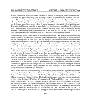 4.11. INTELLIGENT HONEYPOTS CHAPTER 4. SIGNATURE DETECTION
making them much more difﬁcult for attackers to identify as honeypots, or to ’sniff them out’.
However, this passive learning does not stop. Instead, it continuously monitors your net-
work. Whenever changes are made, these changes are identiﬁed and the deployed honeypots
adapt to the changes. If your organization is a typical Windows environment, you may be-
gin deploying some Linux servers. Our dynamic honeypot, using passive ﬁngerprinting, can
determine that Linux systems have been deployed. Our honeypot would then deploy Linux
honeypots, or update existing honeypots, based on the same Linux makeup and using similar
services. The dynamic honeypot vastly reduces not only the work involved in conﬁguring
your honeypots, but also maintains them in a constantly changing environment.
The interesting aspect is that in this technology already exists - p0f, the passive ﬁngerprinting
tool is capable of what we just described. p0f has tremendous capabilities, as it can not only
tell you about systems on your local LAN, but also give you information about other networks
and even systems behind ﬁrewalls. p0f is OpenSource, allowing you to not only use it for free,
but it gives you the option to customize the code to best suite your environment. By utilizing
tools such as these, honeypots can now learn and monitor their environments in real time.
The next issue is that of deploying the honeypots. Passive ﬁngerprinting offers a powerful
tool, but how do we actually utilize it in populating the with honeypots? This would conven-
tionally require deploying physically a new host for each IP address we wanted to monitor.
However, this defeats the purpose of an intelligent honeypot if we have to physically deploy
multiple honeypots. We need an automatic, ﬁre-and-forget solution. A far more simple and
effective approach is for the honeypot appliance to deploy hundreds of virtual honeypots
monitoring all of the unused IP space. All of these virtual honeypots are deployed and main-
tained by an appliance that is a single physical device. Because the virtual honeypots monitor
unused IP space, we can be highly conﬁdent that any activity to or from those IPs is most
likely malicious or unauthorized behaviour.
Based on the previous passive mapping of the network, the number and type of honeypots to
be deployed can also be determined. For instance, the passive mapping may have determined
that on our Class C network, we have 75 Windows XP workstations, 10 Windows 2003 servers,
8 Linux server, and 3 Cisco switches. The intelligent honeypot can create an equivalent ratio
of honeypots. Perhaps 8 Windows XP honeypots, 2 Windows 2003 servers, 1 Linux server,
and 1 Cisco switch. The honeypots now not only match the type of production systems in
use and their services, but the ratio of systems used. Not only that, but the virtual honeypots
can also monitor the same IP space as the systems themselves. For example, perhaps our
honeypot learns that the Windows XP workstations are DHCP systems in the 192.168.1.1 -
192.168.1.150 range. Our Windows XP honeypots would reside in the same IP space, while
132
 
