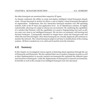 CHAPTER 4. SIGNATURE DETECTION 4.12. SUMMARY
the other honeypots are monitored their respective IP space.
As already conﬁrmed, the ability to create and deploy intelligent virtual honeypots already
exists. Honeyd discussed in section 4.6 allows a user to deploy virtual honeypots throughout
an organization. Furthermore, this low interaction honeypot emulates over 500 operating
systems, both at the IP stack and application level. As an OpenSource solution, its highly
customizable, allowing it to adapt to almost any environment. By combining the capabilities
of a solution like Honeyd, with the capabilities of a passive ﬁngerprinting tool such as p0f,
we come very close to our intelligent honeypot. We can have an automatic, self learning and
dynamic honeypot. Consequently intruders no longer know where the honeypot ends and
where the real network begins. Once these honeypots are virtually deployed, p0f continues to
monitor the network. The virtual honeypots adapt in real time to modiﬁcations of the existing
systems. All that is needed now is to catch and if need be track the intruders.
4.12 Summary
In this chapter we investigated various aspects of detecting attack signatures through the use
of Honeypots and Honeynets. We also explored their use in modern computer security as well
as their implementation in security research environments.We explained the different types
and functions of Honeypots. Lastly the deployments of Honeypots in research environments,
its beneﬁts as well as the concept of an intelligent honeypot were also discussed.
133
 