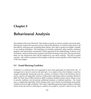 Chapter 5
Behavioural Analysis
This chapter is the soul of the book. This chapter is purely on various analytics of security data.
Having put in place the necessary tools to capture the attackers, we need to make sense of all
that data by analyzing and correlating these attacks. Raw data is going to be highly valuable
in our analysis techniques. The techniques of scientiﬁc exploratory data analytics, statistical
graphics and information visualization will be appraised in the methodology of attack, event
correlation, malware behavioural analysis and botnet tracking in this part. Having said that,
there are two datasources that will be employed in our attack analysis. The ﬁrst is packet
captures - this will be examined in this chapter, while the second, log ﬁles will be looked into
in the next chapter.
5.1 Good Morning Conﬁcker
Conﬁcker is a malware that was supposed to have been generated on April fool’s day. It
managed not to strut it’s stuff on the said date. As a matter of fact, the Conﬁcker worm has
surged dramatically during the past few months, it exploits a bug in the Windows Server
service used by all supported versions of Microsoft’s operating system including; Windows
2000, XP, Vista, Server 2003 and Server 2008. Conﬁcker disables system restore, blocks access
to security websites, and downloads additional malware to infected machines. The worm
uses a complicated algorithm which changes daily and is based on timestamps from public
websites such as Google and Baidu. The worm’s algorithm generates huge numbers of domain
names every day such as: qimkwaify.ws, mphtfrxs.net, gxjofpj.ws, imctaef.cc, and hcweu.org. This
137
 