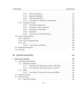 CONTENTS CONTENTS
4.9.1.1 Mode of Operation . . . . . . . . . . . . . . . . . . . . . . . . . 113
4.9.1.2 Nepenthes Modules . . . . . . . . . . . . . . . . . . . . . . . . . 114
4.9.1.3 Distributed Platform . . . . . . . . . . . . . . . . . . . . . . . . 115
4.9.1.4 Case Study 22: Nepenthes Conﬁguration . . . . . . . . . . . . . 115
4.9.2 HoneyBow Toolkit . . . . . . . . . . . . . . . . . . . . . . . . . . . . . . . 118
4.9.2.1 HoneyBow Architecture . . . . . . . . . . . . . . . . . . . . . . 119
4.9.2.2 HoneyBow Tools Comparison . . . . . . . . . . . . . . . . . . . 121
4.9.2.3 HoneyBow vs Nepenthes . . . . . . . . . . . . . . . . . . . . . . 122
4.9.2.4 Integration . . . . . . . . . . . . . . . . . . . . . . . . . . . . . . 123
4.9.2.5 Case Study 23: HoneyBow Setup . . . . . . . . . . . . . . . . . 124
4.10 Passive Fingerprinting . . . . . . . . . . . . . . . . . . . . . . . . . . . . . . . . . 126
4.10.1 Signatures . . . . . . . . . . . . . . . . . . . . . . . . . . . . . . . . . . . . 127
4.10.2 Passive Fingerprint Kit . . . . . . . . . . . . . . . . . . . . . . . . . . . . . 128
4.10.3 p0f . . . . . . . . . . . . . . . . . . . . . . . . . . . . . . . . . . . . . . . . 128
4.10.3.1 Case Study 24: p0f Setup . . . . . . . . . . . . . . . . . . . . . . 129
4.11 Intelligent Honeypots . . . . . . . . . . . . . . . . . . . . . . . . . . . . . . . . . . 130
4.12 Summary . . . . . . . . . . . . . . . . . . . . . . . . . . . . . . . . . . . . . . . . . 133
III ATTACK ANALYTICS 135
5 Behavioural Analysis 137
5.1 Good Morning Conﬁcker . . . . . . . . . . . . . . . . . . . . . . . . . . . . . . . . 137
5.1.1 Detecting Conﬁcker . . . . . . . . . . . . . . . . . . . . . . . . . . . . . . 138
5.1.1.1 Case Study 25: Detecting Conﬁcker with Nmap . . . . . . . . . 138
5.1.1.2 Case Study 26: Detecting Conﬁcker with SCS . . . . . . . . . . 140
5.1.2 PBNJ . . . . . . . . . . . . . . . . . . . . . . . . . . . . . . . . . . . . . . . 141
5.1.2.1 Case Study 27: Dynamic Scanning with PBNJ . . . . . . . . . . 141
5.2 Security Analytics . . . . . . . . . . . . . . . . . . . . . . . . . . . . . . . . . . . . 145
5.3 Botnet Tracking . . . . . . . . . . . . . . . . . . . . . . . . . . . . . . . . . . . . . 146
5.3.1 Tshark and Tcpﬂow . . . . . . . . . . . . . . . . . . . . . . . . . . . . . . . 146
xiii
 