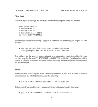 CHAPTER 5. BEHAVIOURAL ANALYSIS 5.1. GOOD MORNING CONFICKER
Clean Host
However, if you go through the result and ﬁnd the following, the host is not infected.
Host script results:
| smb-check-vulns:
| MS08-067: FIXED
| Conficker: Likely CLEAN
|_ regsvc DoS: VULNERABLE
You are better off served scanning a range of IP addresses and redirecting the output to a text
ﬁle thus:
# nmap -PN -d -p445,139 -n -vv --script=smb-check-vulns 
--script-args=safe=1 192.168.1.1-254  conficker.txt
This will execute the scan on a range of ports and outputs the results to conﬁcker.txt. You
can then grep for the word VULNERABLE or INFECTED in this ﬁle. This check has a high
chance of crashing vulnerable machines and so executing that test on production servers is
not recommended.
Result
You should now have a conﬁcker.txt ﬁle containing the results of your scan. In order to pull out
information on the infected machines, run the following:
# grep -B 7 -A 4 INFECTED conficker.txt  infected.txt
To determine if any machines are vulnerable but not yet infected run the following:
# grep -B 8 -A 3 VULNERABLE conficker.txt  vulnerable.txt
139
 
