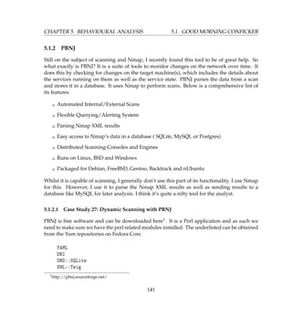 CHAPTER 5. BEHAVIOURAL ANALYSIS 5.1. GOOD MORNING CONFICKER
5.1.2 PBNJ
Still on the subject of scanning and Nmap, I recently found this tool to be of great help. So
what exactly is PBNJ? It is a suite of tools to monitor changes on the network over time. It
does this by checking for changes on the target machine(s), which includes the details about
the services running on them as well as the service state. PBNJ parses the data from a scan
and stores it in a database. It uses Nmap to perform scans. Below is a comprehensive list of
its features
K Automated Internal/External Scans
K Flexible Querying/Alerting System
K Parsing Nmap XML results
K Easy access to Nmap’s data in a database ( SQLite, MySQL or Postgres)
K Distributed Scanning Consoles and Engines
K Runs on Linux, BSD and Windows
K Packaged for Debian, FreeBSD, Gentoo, Backtrack and nUbuntu
Whilst it is capable of scanning, I generally don’t use this part of its functionality. I use Nmap
for this. However, I use it to parse the Nmap XML results as well as sending results to a
database like MySQL for later analysis. I think it’s quite a nifty tool for the analyst.
5.1.2.1 Case Study 27: Dynamic Scanning with PBNJ
PBNJ is free software and can be downloaded here1. It is a Perl application and as such we
need to make sure we have the perl related modules installed. The underlisted can be obtained
from the Yum repositories on Fedora Core.
YAML
DBI
DBD::SQLite
XML::Twig
1http://pbnj.sourceforge.net/
141
 