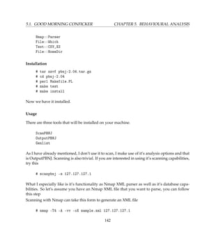 5.1. GOOD MORNING CONFICKER CHAPTER 5. BEHAVIOURAL ANALYSIS
Nmap::Parser
File::Which
Text::CSV_XS
File::HomeDir
Installation
# tar xzvf pbnj-2.04.tar.gz
# cd pbnj-2.04
# perl Makefile.PL
# make test
# make install
Now we have it installed.
Usage
There are three tools that will be installed on your machine.
ScanPBNJ
OutputPBNJ
Genlist
As I have already mentioned, I don’t use it to scan, I make use of it’s analysis options and that
is OutputPBNJ. Scanning is also trivial. If you are interested in using it’s scanning capabilities,
try this
# scanpbnj -s 127.127.127.1
What I especially like is it’s functionality as Nmap XML parser as well as it’s database capa-
bilities. So let’s assume you have an Nmap XML ﬁle that you want to parse, you can follow
this step
Scanning with Nmap can take this form to generate an XML ﬁle
# nmap -T4 -A -vv -oX sample.xml 127.127.127.1
142
 