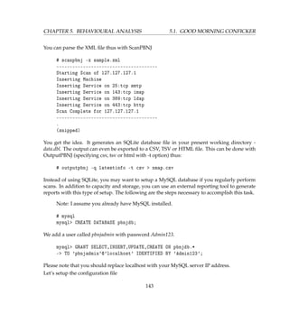 CHAPTER 5. BEHAVIOURAL ANALYSIS 5.1. GOOD MORNING CONFICKER
You can parse the XML ﬁle thus with ScanPBNJ
# scanpbnj -x sample.xml
--------------------------------------
Starting Scan of 127.127.127.1
Inserting Machine
Inserting Service on 25:tcp smtp
Inserting Service on 143:tcp imap
Inserting Service on 389:tcp ldap
Inserting Service on 443:tcp http
Scan Complete for 127.127.127.1
--------------------------------------
.
(snipped)
You get the idea. It generates an SQLite database ﬁle in your present working directory -
data.dbl. The output can even be exported to a CSV, TSV or HTML ﬁle. This can be done with
OutputPBNJ (specifying csv, tsv or html with -t option) thus:
# outputpbnj -q latestinfo -t csv  nmap.csv
Instead of using SQLite, you may want to setup a MySQL database if you regularly perform
scans. In addition to capacity and storage, you can use an external reporting tool to generate
reports with this type of setup. The following are the steps necessary to accomplish this task.
Note: I assume you already have MySQL installed.
# mysql
mysql CREATE DATABASE pbnjdb;
We add a user called pbnjadmin with password Admin123.
mysql GRANT SELECT,INSERT,UPDATE,CREATE ON pbnjdb.*
- TO 'pbnjadmin'@'localhost' IDENTIFIED BY 'Admin123';
Please note that you should replace localhost with your MySQL server IP address.
Let’s setup the conﬁguration ﬁle
143
 