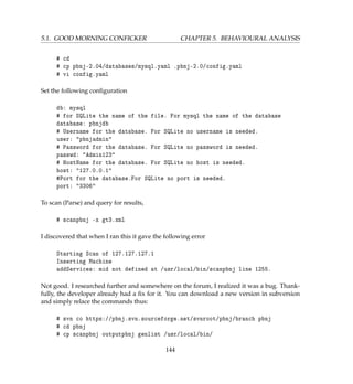 5.1. GOOD MORNING CONFICKER CHAPTER 5. BEHAVIOURAL ANALYSIS
# cd
# cp pbnj-2.04/databases/mysql.yaml .pbnj-2.0/config.yaml
# vi config.yaml
Set the following conﬁguration
db: mysql
# for SQLite the name of the file. For mysql the name of the database
database: pbnjdb
# Username for the database. For SQLite no username is needed.
user: pbnjadmin
# Password for the database. For SQLite no password is needed.
passwd: Admin123
# HostName for the database. For SQLite no host is needed.
host: 127.0.0.1
#Port for the database.For SQLite no port is needed.
port: 3306
To scan (Parse) and query for results,
# scanpbnj -x gt3.xml
I discovered that when I ran this it gave the following error
Starting Scan of 127.127.127.1
Inserting Machine
addServices: mid not defined at /usr/local/bin/scanpbnj line 1255.
Not good. I researched further and somewhere on the forum, I realized it was a bug. Thank-
fully, the developer already had a ﬁx for it. You can download a new version in subversion
and simply relace the commands thus:
# svn co https://pbnj.svn.sourceforge.net/svnroot/pbnj/branch pbnj
# cd pbnj
# cp scanpbnj outputpbnj genlist /usr/local/bin/
144
 