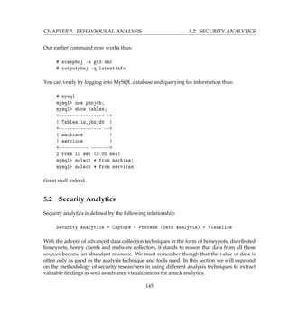 CHAPTER 5. BEHAVIOURAL ANALYSIS 5.2. SECURITY ANALYTICS
Our earlier command now works thus:
# scanpbnj -x gt3.xml
# outputpbnj -q latestinfo
You can verify by logging into MySQL database and querying for information thus:
# mysql
mysql use pbnjdb;
mysql show tables;
+----------------- -+
| Tables_in_pbnjdb |
+---------------- --+
| machines |
| services |
+----------- -------+
2 rows in set (0.00 sec)
mysql select * from machine;
mysql select * from services;
Great stuff indeed.
5.2 Security Analytics
Security analytics is deﬁned by the following relationship.
Security Analytics = Capture + Process (Data Analysis) + Visualize
With the advent of advanced data collection techniques in the form of honeypots, distributed
honeynets, honey clients and malware collectors, it stands to reason that data from all these
sources become an abundant resource. We must remember though that the value of data is
often only as good as the analysis technique and tools used. In this section we will expound
on the methodology of security researchers in using different analysis techniques to extract
valuable ﬁndings as well as advance visualizations for attack analytics.
145
 