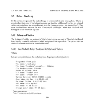 5.3. BOTNET TRACKING CHAPTER 5. BEHAVIOURAL ANALYSIS
5.3 Botnet Tracking
In this section we present the methodology of worm analysis and propagation. I have to
mention here that most of packet captures and log ﬁles that will be analyzed are not original.
All the captures bar a few were obtained from the Honeynet project site located here2. They
were obtained from some of the scan of the month challenges. Most were obtained from
honeypots or the Snort IDS log ﬁles.
5.3.1 Tshark and Tcpﬂow
The ﬁrst port of call for our analysis is Tshark. Most people are used to Wireshark but Tshark
is an equally powerful analysis tool albeit a command line equivalent. The packet trace we
are about to work with can be downloaded here3.
5.3.1.1 Case Study 28: Botnet Tracking with Tshark and Tcpﬂow
Tshark
Lets get some statistics on the packet capture. To get general statistics type:
# capinfos botnet.pcap
File name: botnet.pcap
File type: Wireshark/tcpdump/... - libpcap
File encapsulation: Ethernet
Number of packets: 54536
File size: 18119637 bytes
Data size: 17247037 bytes
Capture duration: 429588.341962 seconds
Start time: Sat Mar 1 10:08:09 2003
End time: Thu Mar 6 09:27:57 2003
Data rate: 40.15 bytes/s
Data rate: 321.18 bits/s
Average packet size: 316.25 bytes
2www.honeynet.com
3http://inverse.com.ng/book2/botnet.pcap
146
 
