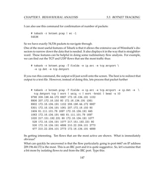 CHAPTER 5. BEHAVIOURAL ANALYSIS 5.3. BOTNET TRACKING
I can also use this command for conﬁrmation of number of packets:
# tshark -r botnet.pcap | wc -l
54536
So we have exactly 54,536 packets to navigate through.
One of the most useful features of Tshark is that it allows the extensive use of Wireshark’s dis-
sectors to narrow down the data that is needed. It also displays it in the way that is straightfor-
ward. These features can be helpful in doing some rudimentary ﬂow analysis. For example,
we can ﬁnd out the TCP and UDP ﬂows that see the most trafﬁc thus:
# tshark -r botnet.pcap -T fields -e ip.src -e tcp.srcport 
-e ip.dst -e tcp.dstport
If you run this command, the output will just scroll onto the screen. The best is to redirect that
output to a text ﬁle. However, instead of doing this, lets process that packet further
# tshark -r botnet.pcap -T fields -e ip.src -e tcp.srcport -e ip.dst -e 
tcp.dstport tcp | sort | uniq -c | sort -brnk1 | head -n 10
9798 209.196.44.172 6667 172.16.134.191 1152
8906 207.172.16.150 80 172.16.134.191 1061
8902 172.16.134.191 1152 209.196.44.172 6667
5301 172.16.134.191 1061 207.172.16.150 80
1404 61.111.101.78 1697 172.16.134.191 445
1063 172.16.134.191 445 61.111.101.78 1697
1020 217.151.192.231 80 172.16.134.191 1077
528 172.16.134.191 1077 217.151.192.231 80
526 172.16.134.191 4899 210.22.204.101 2773
477 210.22.204.101 2773 172.16.134.191 4899
Its getting interesting. Ten ﬂows that are the most active are shown. What is immediately
obvious?
What can quickly be uncovered is that the ﬂow particularly going to port 6667 on IP address
209.196.44.172 is the most. This is an IRC port and it is quite suggestive. So, let’s examine that
a bit more by isolating ﬂows to and from the IRC port. Type this:
147
 