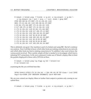 5.3. BOTNET TRACKING CHAPTER 5. BEHAVIOURAL ANALYSIS
# tshark -r botnet.pcap -T fields -e ip.src -e tcp.srcport -e ip.dst 
-e tcp.dstport tcp | sort | uniq -c | sort -brnk1 | grep 6667
9798 209.196.44.172 6667 172.16.134.191 1152
8902 172.16.134.191 1152 209.196.44.172 6667
9 63.241.174.144 6667 172.16.134.191 1133
8 217.199.175.10 6667 172.16.134.191 1139
8 172.16.134.191 1133 63.241.174.144 6667
6 172.16.134.191 1139 217.199.175.10 6667
3 172.16.134.191 1150 209.126.161.29 6667
3 172.16.134.191 1147 66.33.65.58 6667
3 172.16.134.191 1145 209.126.161.29 6667
3 172.16.134.191 1131 66.33.65.58 6667
3 172.16.134.191 1129 66.33.65.58 6667
3 172.16.134.191 1127 209.126.161.29 6667
This is deﬁnitely not good. Our machine is part of a botnet and using IRC. But let’s continue
our analysis. Now I will like to know which other hosts are making connections to my network
and which other hosts my host is making connections to? In addition I also want to know the
various ports involved. This is pretty simple all that is needed is to investigate which host is
initiating TCP connections. In the next command, I make use of Tshark’s display ﬁlter to limit
the packets displayed to those with a SYN bit set thus:
# tshark -r botnet.pcap tcp.flags eq 0x2  botnet2.txt
# cat botnet2.txt
examining the ﬁle you will ﬁnd lines like:
35783 414413.137919 172.16.134.191 - 209.126.161.29 TCP blaze  ircd [SYN]
Seq=0 Win=16384 [TCP CHECKSUM INCORRECT] Len=0 MSS=1460
We can now extend our display ﬁlters to further limit output to packets only coming to our
subnet thus:
# tshark -r botnet.pcap -T fields -e ip.src -e tcp.srcport -e ip.dst 
148
 