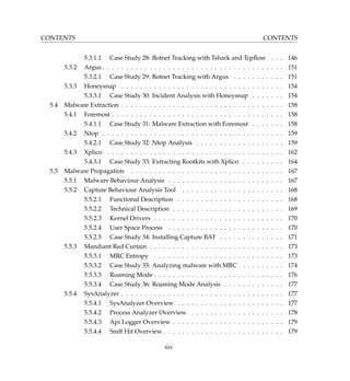 CONTENTS CONTENTS
5.3.1.1 Case Study 28: Botnet Tracking with Tshark and Tcpﬂow . . . 146
5.3.2 Argus . . . . . . . . . . . . . . . . . . . . . . . . . . . . . . . . . . . . . . . 151
5.3.2.1 Case Study 29: Botnet Tracking with Argus . . . . . . . . . . . 151
5.3.3 Honeysnap . . . . . . . . . . . . . . . . . . . . . . . . . . . . . . . . . . . 154
5.3.3.1 Case Study 30: Incident Analysis with Honeysnap . . . . . . . 154
5.4 Malware Extraction . . . . . . . . . . . . . . . . . . . . . . . . . . . . . . . . . . . 158
5.4.1 Foremost . . . . . . . . . . . . . . . . . . . . . . . . . . . . . . . . . . . . . 158
5.4.1.1 Case Study 31: Malware Extraction with Foremost . . . . . . . 158
5.4.2 Ntop . . . . . . . . . . . . . . . . . . . . . . . . . . . . . . . . . . . . . . . 159
5.4.2.1 Case Study 32: Ntop Analysis . . . . . . . . . . . . . . . . . . . 159
5.4.3 Xplico . . . . . . . . . . . . . . . . . . . . . . . . . . . . . . . . . . . . . . 162
5.4.3.1 Case Study 33: Extracting Rootkits with Xplico . . . . . . . . . 164
5.5 Malware Propagation . . . . . . . . . . . . . . . . . . . . . . . . . . . . . . . . . 167
5.5.1 Malware Behaviour Analysis . . . . . . . . . . . . . . . . . . . . . . . . . 167
5.5.2 Capture Behaviour Analysis Tool . . . . . . . . . . . . . . . . . . . . . . 168
5.5.2.1 Functional Description . . . . . . . . . . . . . . . . . . . . . . . 168
5.5.2.2 Technical Description . . . . . . . . . . . . . . . . . . . . . . . . 169
5.5.2.3 Kernel Drivers . . . . . . . . . . . . . . . . . . . . . . . . . . . . 170
5.5.2.4 User Space Process . . . . . . . . . . . . . . . . . . . . . . . . . 170
5.5.2.5 Case Study 34: Installing Capture BAT . . . . . . . . . . . . . . 171
5.5.3 Mandiant Red Curtain . . . . . . . . . . . . . . . . . . . . . . . . . . . . . 173
5.5.3.1 MRC Entropy . . . . . . . . . . . . . . . . . . . . . . . . . . . . 173
5.5.3.2 Case Study 35: Analyzing malware with MRC . . . . . . . . . . 174
5.5.3.3 Roaming Mode . . . . . . . . . . . . . . . . . . . . . . . . . . . . 176
5.5.3.4 Case Study 36: Roaming Mode Analysis . . . . . . . . . . . . . 177
5.5.4 SysAnalyzer . . . . . . . . . . . . . . . . . . . . . . . . . . . . . . . . . . . 177
5.5.4.1 SysAnalyzer Overview . . . . . . . . . . . . . . . . . . . . . . . 177
5.5.4.2 Process Analyzer Overview . . . . . . . . . . . . . . . . . . . . 178
5.5.4.3 Api Logger Overview . . . . . . . . . . . . . . . . . . . . . . . . 179
5.5.4.4 Sniff Hit Overview . . . . . . . . . . . . . . . . . . . . . . . . . . 179
xiv
 