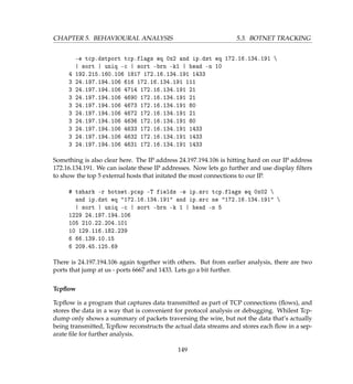 CHAPTER 5. BEHAVIOURAL ANALYSIS 5.3. BOTNET TRACKING
-e tcp.dstport tcp.flags eq 0x2 and ip.dst eq 172.16.134.191 
| sort | uniq -c | sort -brn -k1 | head -n 10
4 192.215.160.106 1817 172.16.134.191 1433
3 24.197.194.106 616 172.16.134.191 111
3 24.197.194.106 4714 172.16.134.191 21
3 24.197.194.106 4690 172.16.134.191 21
3 24.197.194.106 4673 172.16.134.191 80
3 24.197.194.106 4672 172.16.134.191 21
3 24.197.194.106 4636 172.16.134.191 80
3 24.197.194.106 4633 172.16.134.191 1433
3 24.197.194.106 4632 172.16.134.191 1433
3 24.197.194.106 4631 172.16.134.191 1433
Something is also clear here. The IP address 24.197.194.106 is hitting hard on our IP address
172.16.134.191. We can isolate these IP addresses. Now lets go further and use display ﬁlters
to show the top 5 external hosts that initated the most connections to our IP.
# tshark -r botnet.pcap -T fields -e ip.src tcp.flags eq 0x02 
and ip.dst eq 172.16.134.191 and ip.src ne 172.16.134.191 
| sort | uniq -c | sort -brn -k 1 | head -n 5
1229 24.197.194.106
105 210.22.204.101
10 129.116.182.239
6 66.139.10.15
6 209.45.125.69
There is 24.197.194.106 again together with others. But from earlier analysis, there are two
ports that jump at us - ports 6667 and 1433. Lets go a bit further.
Tcpﬂow
Tcpﬂow is a program that captures data transmitted as part of TCP connections (ﬂows), and
stores the data in a way that is convenient for protocol analysis or debugging. Whilest Tcp-
dump only shows a summary of packets traversing the wire, but not the data that’s actually
being transmitted, Tcpﬂow reconstructs the actual data streams and stores each ﬂow in a sep-
arate ﬁle for further analysis.
149
 