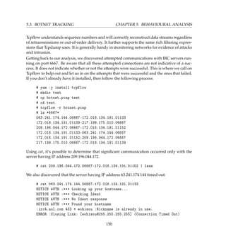 5.3. BOTNET TRACKING CHAPTER 5. BEHAVIOURAL ANALYSIS
Tcpﬂow understands sequence numbers and will correctly reconstruct data streams regardless
of retransmissions or out-of-order delivery. It further supports the same rich ﬁltering expres-
sions that Tcpdump uses. It is generally handy in monitoring networks for evidence of attacks
and intrusion.
Getting back to our analysis, we discovered attempted communications with IRC servers run-
ning on port 6667. Be aware that all these attempted connections are not indicative of a suc-
cess. It does not indicate whether or not the attempts were successful. This is where we call on
Tcpﬂow to help out and let us in on the attempts that were successful and the ones that failed.
If you don’t already have it installed, then follow the following process:
# yum -y install tcpflow
# mkdir test
# cp botnet.pcap test
# cd test
# tcpflow -r botnet.pcap
# ls *6667*
063.241.174.144.06667-172.016.134.191.01133
172.016.134.191.01139-217.199.175.010.06667
209.196.044.172.06667-172.016.134.191.01152
172.016.134.191.01133-063.241.174.144.06667
172.016.134.191.01152-209.196.044.172.06667
217.199.175.010.06667-172.016.134.191.01139
Using cat, it’s possible to determine that signiﬁcant communication occurred only with the
server having IP address 209.196.044.172.
# cat 209.196.044.172.06667-172.016.134.191.01152 | less
We also discovered that the server having IP address 63.241.174.144 timed out:
# cat 063.241.174.144.06667-172.016.134.191.01133
NOTICE AUTH :*** Looking up your hostname...
NOTICE AUTH :*** Checking Ident
NOTICE AUTH :*** No Ident response
NOTICE AUTH :*** Found your hostname
:irc4.aol.com 433 * eohisou :Nickname is already in use.
ERROR :Closing Link: [eohisou@255.255.255.255] (Connection Timed Out)
150
 