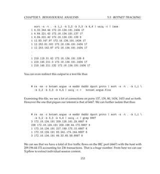 CHAPTER 5. BEHAVIOURAL ANALYSIS 5.3. BOTNET TRACKING
sort -n -t . -k 1,1 -k 2,2 -k 3,3 -k 4,4 | uniq -c | less
1 4.33.244.44 172.16.134.191.1434 17
1 4.64.221.42 172.16.134.191.137 17
1 4.64.221.42 172.16.134.191.139 6
1 12.83.147.97 172.16.134.191.1434 17
1 12.252.61.161 172.16.134.191.1434 17
1 12.253.142.87 172.16.134.191.1434 17
.
.
1 219.118.31.42 172.16.134.191.139 6
1 219.145.211.3 172.16.134.191.1434 17
1 219.145.211.132 172.16.134.191.1434 17
You can even redirect this output to a text ﬁle thus
# ra -nn -r botnet.argus -s saddr daddr dport proto | sort -n -t . -k 1,1 
-k 2,2 -k 3,3 -k 4,4 | uniq -c  botnet.argus.flow
Examining this ﬁle, we see a lot of connections on ports 137, 139, 80, 1434, 1433 and so forth.
However the one that piques our interest is that of 6667. We can further isolate that thus:
# ra -nn -r botnet.argus -s saddr daddr dport proto | sort -n -t . -k 1,1 
-k 2,2 -k 3,3 -k 4,4 | uniq -c | grep 6667
3 172.16.134.191 209.126.161.29.6667 6
236 172.16.134.191 209.196.44.172.6667 6
1 172.16.134.191 217.199.175.10.6667 6
1 172.16.134.191 63.241.174.144.6667 6
3 172.16.134.191 66.33.65.58.6667 6
We can see that we have a total of ﬁve trafﬁc ﬂows on the IRC port (6667) with the host with
209.196.44.172 accounting for 236 transactions. That is a huge number. From here we can use
Tcpﬂow to extract individual session content.
153
 