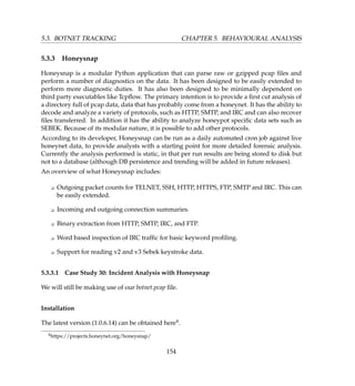 5.3. BOTNET TRACKING CHAPTER 5. BEHAVIOURAL ANALYSIS
5.3.3 Honeysnap
Honeysnap is a modular Python application that can parse raw or gzipped pcap ﬁles and
perform a number of diagnostics on the data. It has been designed to be easily extended to
perform more diagnostic duties. It has also been designed to be minimally dependent on
third party executables like Tcpﬂow. The primary intention is to provide a ﬁrst cut analysis of
a directory full of pcap data, data that has probably come from a honeynet. It has the ability to
decode and analyze a variety of protocols, such as HTTP, SMTP, and IRC and can also recover
ﬁles transferred. In addition it has the ability to analyze honeypot speciﬁc data sets such as
SEBEK. Because of its modular nature, it is possible to add other protocols.
According to its developer, Honeysnap can be run as a daily automated cron job against live
honeynet data, to provide analysts with a starting point for more detailed forensic analysis.
Currently the analysis performed is static, in that per run results are being stored to disk but
not to a database (although DB persistence and trending will be added in future releases).
An overview of what Honeysnap includes:
K Outgoing packet counts for TELNET, SSH, HTTP, HTTPS, FTP, SMTP and IRC. This can
be easily extended.
K Incoming and outgoing connection summaries.
K Binary extraction from HTTP, SMTP, IRC, and FTP.
K Word based inspection of IRC trafﬁc for basic keyword proﬁling.
K Support for reading v2 and v3 Sebek keystroke data.
5.3.3.1 Case Study 30: Incident Analysis with Honeysnap
We will still be making use of our botnet.pcap ﬁle.
Installation
The latest version (1.0.6.14) can be obtained here4.
4https://projects.honeynet.org/honeysnap/
154
 