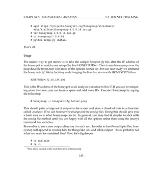 CHAPTER 5. BEHAVIOURAL ANALYSIS 5.3. BOTNET TRACKING
# wget https://projects.honeynet.org/honeysnap/attachment/
wiki/WikiStart/honeysnap-1.0.6.14.tar.gz
# tar honeysnap-1.0.6.14.tar.gz
# cd honeysnap-1.0.6.14
# python setup.py install
That’s all.
Usage
The easiest way to get started is to take the sample honeynet.cfg ﬁle, alter the IP address of
the honeypot to match your setup (the line HONEYPOTS=). Then to run honeysnap over the
pcap data ﬁle botnet.pcap with most of the options turned on. For our case study we ammend
the honeynet.cfg5 ﬁle by locating and changing the line that starts with HONEYPOTS thus:
HONEYPOTS=172.16.134.191
This is the IP address of the honeypot so all analysis is relative to this IP. If you are investigat-
ing more than one, you can leave a space and add more IPs. Execute Honeysnap by typing
the following:
# honeysnap -c honeynet.cfg botnet.pcap
This should print a large set of output to the screen and store a chunk of data in a directory
called ’analysis’ (This can however be changed in the conﬁg ﬁle). Doing this should give you
a basic idea as to what honeysnap can do. In general, you may ﬁnd it simpler to stick with
the conﬁg ﬁle method until you are happy with all the options rather than using the (many)
command line switches.
Remember to use a new output directory for each run. In order to handle multiple ﬁles, hon-
eysnap will append to existing ﬁles for things like IRC and sebek output. This is probably not
what you want for unrelated ﬁles! Now, let’s dig deeper.
# cd analysis
# ls -l
5This ﬁle is located in the root directory of honeysnap
155
 