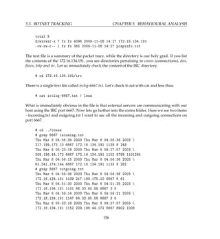 5.3. BOTNET TRACKING CHAPTER 5. BEHAVIOURAL ANALYSIS
total 8
drwxrwxr-x 7 fx fx 4096 2009-11-06 14:27 172.16.134.191
-rw-rw-r-- 1 fx fx 365 2009-11-06 14:27 pcapinfo.txt
The text ﬁle is a summary of the packet trace, while the directory is our holy grail. If you list
the contents of the 172.16.134.191, you see directories pertaining to conns (connections), dns,
ﬂows, http and irc. Let us immediately check the content of the IRC directory.
# cd 172.16.134.191/irc
There is a single text ﬁle called irclog-6667.txt. Let’s check it out with cat and less thus:
# cat irclog-6667.txt | less
What is immediately obvious in the ﬁle is that external servers are communicating with our
host using the IRC port 6667. Now lets go further into the conns folder. Here we see two items
- incoming.txt and outgoing.txt I want to see all the incoming and outgoing connections on
port 6667.
# cd ../conns
# grep 6667 incoming.txt
Thu Mar 6 04:56:36 2003 Thu Mar 6 04:56:38 2003 
217.199.175.10 6667 172.16.134.191 1139 8 249
Thu Mar 6 05:23:18 2003 Thu Mar 6 09:27:57 2003 
209.196.44.172 6667 172.16.134.191 1152 9798 1101284
Thu Mar 6 04:56:15 2003 Thu Mar 6 04:56:36 2003 
63.241.174.144 6667 172.16.134.191 1133 9 282
# grep 6667 outgoing.txt
Thu Mar 6 04:56:36 2003 Thu Mar 6 04:56:38 2003 
172.16.134.191 1139 217.199.175.10 6667 6 61
Thu Mar 6 04:51:30 2003 Thu Mar 6 04:51:39 2003 
172.16.134.191 1131 66.33.65.58 6667 3 0
Thu Mar 6 04:59:14 2003 Thu Mar 6 04:59:21 2003 
172.16.134.191 1147 66.33.65.58 6667 3 0
Thu Mar 6 05:23:18 2003 Thu Mar 6 09:27:57 2003 
172.16.134.191 1152 209.196.44.172 6667 8902 1008
156
 