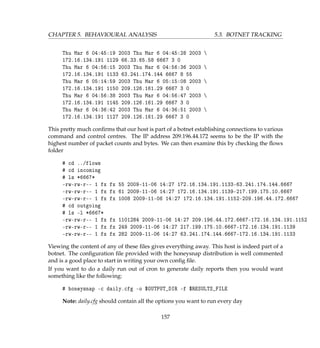 CHAPTER 5. BEHAVIOURAL ANALYSIS 5.3. BOTNET TRACKING
Thu Mar 6 04:45:19 2003 Thu Mar 6 04:45:28 2003 
172.16.134.191 1129 66.33.65.58 6667 3 0
Thu Mar 6 04:56:15 2003 Thu Mar 6 04:56:36 2003 
172.16.134.191 1133 63.241.174.144 6667 8 55
Thu Mar 6 05:14:59 2003 Thu Mar 6 05:15:08 2003 
172.16.134.191 1150 209.126.161.29 6667 3 0
Thu Mar 6 04:56:38 2003 Thu Mar 6 04:56:47 2003 
172.16.134.191 1145 209.126.161.29 6667 3 0
Thu Mar 6 04:36:42 2003 Thu Mar 6 04:36:51 2003 
172.16.134.191 1127 209.126.161.29 6667 3 0
This pretty much conﬁrms that our host is part of a botnet establishing connections to various
command and control centres. The IP address 209.196.44.172 seems to be the IP with the
highest number of packet counts and bytes. We can then examine this by checking the ﬂows
folder
# cd ../flows
# cd incoming
# ls *6667*
-rw-rw-r-- 1 fx fx 55 2009-11-06 14:27 172.16.134.191.1133-63.241.174.144.6667
-rw-rw-r-- 1 fx fx 61 2009-11-06 14:27 172.16.134.191.1139-217.199.175.10.6667
-rw-rw-r-- 1 fx fx 1008 2009-11-06 14:27 172.16.134.191.1152-209.196.44.172.6667
# cd outgoing
# ls -l *6667*
-rw-rw-r-- 1 fx fx 1101284 2009-11-06 14:27 209.196.44.172.6667-172.16.134.191.1152
-rw-rw-r-- 1 fx fx 249 2009-11-06 14:27 217.199.175.10.6667-172.16.134.191.1139
-rw-rw-r-- 1 fx fx 282 2009-11-06 14:27 63.241.174.144.6667-172.16.134.191.1133
Viewing the content of any of these ﬁles gives everything away. This host is indeed part of a
botnet. The conﬁguration ﬁle provided with the honeysnap distribution is well commented
and is a good place to start in writing your own conﬁg ﬁle.
If you want to do a daily run out of cron to generate daily reports then you would want
something like the following:
# honeysnap -c daily.cfg -o $OUTPUT_DIR -f $RESULTS_FILE
Note: daily.cfg should contain all the options you want to run every day
157
 