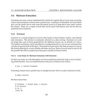 5.4. MALWARE EXTRACTION CHAPTER 5. BEHAVIOURAL ANALYSIS
5.4 Malware Extraction
Sometimes you may want to understand the content of a capture ﬁle or to put more succinctly,
extract and reconstruct a binary from a packet trace. Loading it in Wireshark will most likely
give you the result, but in most cases the packet count is so large that it may easily confuse
the analyst. There are a couple of tools that can be used with relative ease, but for this my
preferred tool is Foremost.
5.4.1 Foremost
Foremost is a console program to recover ﬁles based on their headers, footers, and internal
data structures. This process is commonly referred to as data carving. Foremost can work
on image ﬁles, such as those generated by dd, Safeback, Encase, etc, or directly on a drive.
The headers and footers can be speciﬁed by a conﬁguration ﬁle or you can use command line
switches to specify built-in ﬁle types. These built-in types look at the data structures of a given
ﬁle format allowing for a more reliable and faster recovery. Hence it can be used to recover all
the possible ﬁles that is needed since the pcap is actually in binary format.
5.4.1.1 Case Study 31: Malware Extraction with Foremost
For this case study we will still employ our botnet packet trace this time with a view to retriev-
ing all the binaries. You can install foremost with yum on Fedora Core 10 thus:
# yum -y install foremost
Extracting a binary from a packet trace is straight forward. First we make a directory for the
# mkdir extract
We then extract thus:
# foremost -i botnet.pcap -o extract
# cd extract
# ls -l
total 36
158
 