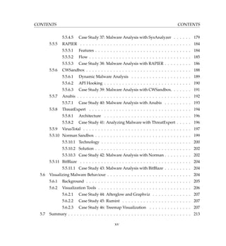 CONTENTS CONTENTS
5.5.4.5 Case Study 37: Malware Analysis with SysAnalyzer . . . . . . 179
5.5.5 RAPIER . . . . . . . . . . . . . . . . . . . . . . . . . . . . . . . . . . . . . 184
5.5.5.1 Features . . . . . . . . . . . . . . . . . . . . . . . . . . . . . . . . 184
5.5.5.2 Flow . . . . . . . . . . . . . . . . . . . . . . . . . . . . . . . . . . 185
5.5.5.3 Case Study 38: Malware Analysis with RAPIER . . . . . . . . . 186
5.5.6 CWSandbox . . . . . . . . . . . . . . . . . . . . . . . . . . . . . . . . . . . 188
5.5.6.1 Dynamic Malware Analysis . . . . . . . . . . . . . . . . . . . . 189
5.5.6.2 API Hooking . . . . . . . . . . . . . . . . . . . . . . . . . . . . . 190
5.5.6.3 Case Study 39: Malware Analysis with CWSandbox. . . . . . . 191
5.5.7 Anubis . . . . . . . . . . . . . . . . . . . . . . . . . . . . . . . . . . . . . . 192
5.5.7.1 Case Study 40: Malware Analysis with Anubis . . . . . . . . . 193
5.5.8 ThreatExpert . . . . . . . . . . . . . . . . . . . . . . . . . . . . . . . . . . 194
5.5.8.1 Architecture . . . . . . . . . . . . . . . . . . . . . . . . . . . . . 196
5.5.8.2 Case Study 41: Analyzing Malware with ThreatExpert . . . . . 196
5.5.9 VirusTotal . . . . . . . . . . . . . . . . . . . . . . . . . . . . . . . . . . . . 197
5.5.10 Norman Sandbox . . . . . . . . . . . . . . . . . . . . . . . . . . . . . . . . 199
5.5.10.1 Technology . . . . . . . . . . . . . . . . . . . . . . . . . . . . . . 200
5.5.10.2 Solution . . . . . . . . . . . . . . . . . . . . . . . . . . . . . . . . 202
5.5.10.3 Case Study 42: Malware Analysis with Norman . . . . . . . . . 202
5.5.11 BitBlaze . . . . . . . . . . . . . . . . . . . . . . . . . . . . . . . . . . . . . 204
5.5.11.1 Case Study 43: Malware Analysis with BitBlaze . . . . . . . . . 204
5.6 Visualizing Malware Behaviour . . . . . . . . . . . . . . . . . . . . . . . . . . . . 204
5.6.1 Background . . . . . . . . . . . . . . . . . . . . . . . . . . . . . . . . . . . 205
5.6.2 Visualization Tools . . . . . . . . . . . . . . . . . . . . . . . . . . . . . . . 206
5.6.2.1 Case Study 44: Afterglow and Graphviz . . . . . . . . . . . . . 207
5.6.2.2 Case Study 45: Rumint . . . . . . . . . . . . . . . . . . . . . . . 207
5.6.2.3 Case Study 46: Treemap Visualization . . . . . . . . . . . . . . 207
5.7 Summary . . . . . . . . . . . . . . . . . . . . . . . . . . . . . . . . . . . . . . . . . 213
xv
 