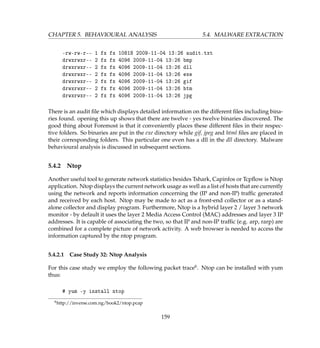 CHAPTER 5. BEHAVIOURAL ANALYSIS 5.4. MALWARE EXTRACTION
-rw-rw-r-- 1 fx fx 10818 2009-11-04 13:26 audit.txt
drwxrwxr-- 2 fx fx 4096 2009-11-04 13:26 bmp
drwxrwxr-- 2 fx fx 4096 2009-11-04 13:26 dll
drwxrwxr-- 2 fx fx 4096 2009-11-04 13:26 exe
drwxrwxr-- 2 fx fx 4096 2009-11-04 13:26 gif
drwxrwxr-- 2 fx fx 4096 2009-11-04 13:26 htm
drwxrwxr-- 2 fx fx 4096 2009-11-04 13:26 jpg
There is an audit ﬁle which displays detailed information on the different ﬁles including bina-
ries found. opening this up shows that there are twelve - yes twelve binaries discovered. The
good thing about Foremost is that it conveniently places these different ﬁles in their respec-
tive folders. So binaries are put in the exe directory while gif, jpeg and html ﬁles are placed in
their corresponding folders. This particular one even has a dll in the dll directory. Malware
behavioural analysis is discussed in subsequent sections.
5.4.2 Ntop
Another useful tool to generate network statistics besides Tshark, Capinfos or Tcpﬂow is Ntop
application. Ntop displays the current network usage as well as a list of hosts that are currently
using the network and reports information concerning the (IP and non-IP) trafﬁc generated
and received by each host. Ntop may be made to act as a front-end collector or as a stand-
alone collector and display program. Furthermore, Ntop is a hybrid layer 2 / layer 3 network
monitor - by default it uses the layer 2 Media Access Control (MAC) addresses and layer 3 IP
addresses. It is capable of associating the two, so that IP and non-IP trafﬁc (e.g. arp, rarp) are
combined for a complete picture of network activity. A web browser is needed to access the
information captured by the ntop program.
5.4.2.1 Case Study 32: Ntop Analysis
For this case study we employ the following packet trace6. Ntop can be installed with yum
thus:
# yum -y install ntop
6http://inverse.com.ng/book2/ntop.pcap
159
 