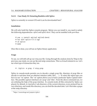 5.4. MALWARE EXTRACTION CHAPTER 5. BEHAVIOURAL ANALYSIS
5.4.3.1 Case Study 33: Extracting Rootkits with Xplico
Xplico is currently in version 0.52 and it can be downloaded here7.
Installation
We will only build the Xplico console program. Before you can install it, you need to satisfy
the following dependencies: sqlite2 and sqlite2-devel. They can be installed with yum thus:
# yum -y install sqlite2 sqlite2-devel
# tar xzvf xplico-0.5.2.tgz
# cd xplico
# make
Once this is done, you will see an Xplico binary application.
Usage
To use, we will still call up our ntop.pcap ﬁle. Going through the analysis done by Ntop in the
previous case study, we can see ftp and smtp connections. This is of much interest to us. Let’s
see what type of transaction they are.
# ./xplico -m pcap -f ntop.pcap
Xplico in console-mode permits you to decode a single pcap ﬁle, directory of pcap ﬁles or
decode in real-time from an ethernet interface (eth0, eth1, ...). To select the input type you
have to use ’-m’ option. The ’-m’ option allows you to load a particular Xplico capture inter-
face. The possible capture interfaces are ’pcap’ and ’rltm’. From the above command run, we
are enlisting the help of the pcap interface. In console-mode all ﬁles extracted by Xplico are
placed, by default, in tmp/xplico/ sub-directory of the current directory, every protocol has its
own directory, and inside this directory you can ﬁnd the decoded data. Let’s ﬁrst take a pique
at the smtp directory
7https://sourceforge.net/projects/xplico/
164
 