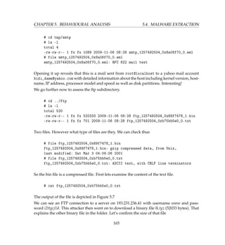 CHAPTER 5. BEHAVIOURAL ANALYSIS 5.4. MALWARE EXTRACTION
# cd tmp/smtp
# ls -l
total 4
-rw-rw-r-- 1 fx fx 1089 2009-11-06 08:28 smtp_1257492504_0x8a06f70_0.eml
# file smtp_1257492504_0x8a06f70_0.eml
smtp_1257492504_0x8a06f70_0.eml: RFC 822 mail text
Opening it up reveals that this is a mail sent from root@localhost to a yahoo mail account
bidi_damm@yahoo.com with detailed information about the host including kernel version, host-
name, IP address, processor model and speed as well as disk partitions. Interesting!
We go further now to assess the ftp subdirectory.
# cd ../ftp
# ls -l
total 520
-rw-rw-r-- 1 fx fx 520333 2009-11-06 08:28 ftp_1257492504_0x89f7478_1.bin
-rw-rw-r-- 1 fx fx 701 2009-11-06 08:28 ftp_1257492504_0xb75bb5e0_0.txt
Two ﬁles. However what type of ﬁles are they. We can check thus
# file ftp_1257492504_0x89f7478_1.bin
ftp_1257492504_0x89f7478_1.bin: gzip compressed data, from Unix,
last modified: Sat Mar 3 04:09:06 2001
# file ftp_1257492504_0xb75bb5e0_0.txt
ftp_1257492504_0xb75bb5e0_0.txt: ASCII text, with CRLF line terminators
So the bin ﬁle is a compressed ﬁle. First lets examine the content of the text ﬁle.
# cat ftp_1257492504_0xb75bb5e0_0.txt
The output of the ﬁle is depicted in Figure 5.7
We can see an FTP connection to a server on 193.231.236.41 with username soane and pass-
word i2ttgcj1d. This attacker then went on to download a binary ﬁle lk.tgz (52033 bytes). That
explains the other binary ﬁle in the folder. Let’s conﬁrm the size of that ﬁle
165
 
