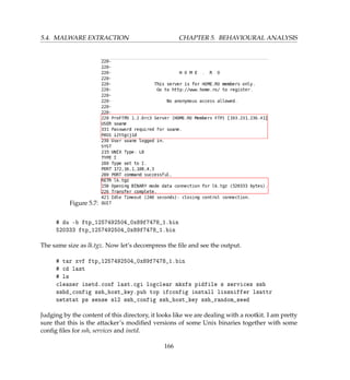 5.4. MALWARE EXTRACTION CHAPTER 5. BEHAVIOURAL ANALYSIS
Figure 5.7:
# du -b ftp_1257492504_0x89f7478_1.bin
520333 ftp_1257492504_0x89f7478_1.bin
The same size as lk.tgz. Now let’s decompress the ﬁle and see the output.
# tar xvf ftp_1257492504_0x89f7478_1.bin
# cd last
# ls
cleaner inetd.conf last.cgi logclear mkxfs pidfile s services ssh
sshd_config ssh_host_key.pub top ifconfig install linsniffer lsattr
netstat ps sense sl2 ssh_config ssh_host_key ssh_random_seed
Judging by the content of this directory, it looks like we are dealing with a rootkit. I am pretty
sure that this is the attacker’s modiﬁed versions of some Unix binaries together with some
conﬁg ﬁles for ssh, services and inetd.
166
 