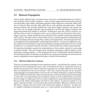 CHAPTER 5. BEHAVIOURAL ANALYSIS 5.5. MALWARE PROPAGATION
5.5 Malware Propagation
Almost all the different types of malware have some form of embedded behaviour which is
only exhibited under certain conditions. Some of these trigger-based behavioural patterns
are time bombs, logic bombs, and botnet programs which respond to commands. Static anal-
ysis of malware often provides little utility due to code packing and obfuscation. Vanilla
dynamic analysis only provides limited view since those trigger conditions are usually not
met. How can we design automatic analysis methods to uncover the trigger conditions and
trigger-based behaviour hidden in malware? Furthermore, from the previous sections, it is
also clear that we need a mechanism and a way to analyze all sorts of malware such as key-
loggers, spyware, rootkits, backdoor accesses that leak users’ sensitive information and breach
users’ privacy. We need to know what it takes to have a uniﬁed approach to identifying such
privacy-breaching malware despite their widely-varied appearance. Even though most anti-
virus applications are getting better at detecting these malware, a minute but signiﬁcant num-
ber of malware still manage to escape the automated scanning and detection process to wreak
untold havoc on corporate networks and hosts. Unfortunately, this number is growing daily.
It is therefore absolutely essential for administrators to ﬁnd another method of uncovering
a malicious binary. This can be achieved by manually examining it without reliance on the
automated scanning engines. At the minimum the level of information desired should be
determining if a binary is malicious or not (behaviour analysis) and perhaps in more advanced
cases to completely reverse engineer the binary if need be (code analysis).
5.5.1 Malware Behaviour Analysis
There are two primary techniques used in malware analysis - code and behaviour analysis. Code
analysis involves studying the source code of the binary but this is a handicap because in
almost all cases, the source code for malware is typically not available. Malware is more often
than not distributed in the form of binaries. Off course malware binaries can be examined
using debuggers and disassemblers, however, the use of these techniques is easily beyond the
reach of all but the technically adept minority because of the required specialized knowledge
as well as the very steep learning curve needed to acquire it. Given sufﬁcient time, any binary,
however large or complicated, can be reversed completely by using code analysis techniques.
Because of the relative technicalities involved in code analysis, we will not consider it as an
option. Having said that, we will examine the second technique. Behaviour analysis is more
free form in nature and more tuned to the behavioural aspects of malware. It makes use
of a tightly controlled environment (such as a virtual machine environment) where such a
167
 