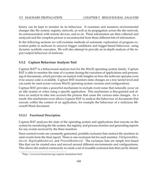 5.5. MALWARE PROPAGATION CHAPTER 5. BEHAVIOURAL ANALYSIS
binary can be kept to monitor its its behaviour. It examines and monitors environmental
changes like ﬁle system, registry, network, as well as its propagation across the the network,
its communication with remote devices, and so on. These information are then collected and
analyzed and the complete picture is reconstructed from these different bits of information.
In the following sections we will examine methods of automatic exploration of program ex-
ecution paths in malware to uncover trigger conditions and trigger-based behaviour, using
dynamic symbolic execution. We will also attempt to provide an in-depth analysis of the in-
put/output behaviour of malware.
5.5.2 Capture Behaviour Analysis Tool
Capture BAT8 is a behavioural analysis tool for the Win32 operating system family. Capture
BAT is able to monitor the state of a system during the execution of applications and process-
ing of documents, which provides an analyst with insights on how the software operates even
if no source code is available. Capture BAT monitors state changes on a low kernel level and
can easily be used across various Win32 operating system versions and conﬁgurations.
Capture BAT provides a powerful mechanism to exclude event noise that naturally occur on
an idle system or when using a speciﬁc application. This mechanism is ﬁne-grained and al-
lows an analyst to take into account the process that cause the various state changes. As a
result, this mechanism even allows Capture BAT to analyze the behaviour of documents that
execute within the context of an application, for example the behaviour of a malicious Mi-
crosoft Word document.
5.5.2.1 Functional Description
Capture BAT analyzes the state of the operating system and applications that execute on the
system by monitoring the ﬁle system, the registry, and process monitor and generating reports
for any events received by the three monitors
Since normal events are constantly generated, portable exclusion lists instruct the monitors to
omit events from the ﬁnal report. There is one exclusion list for each monitor: FileSystemMon-
itor.exl, RegistryMonitor.exl, and ProcessMonitor.exl. The exclusion lists are simple text based
ﬁles that can be created once and moved around different environments and conﬁgurations.
This allows the analyst community to create a set of reusable exclusion lists that can be shared.
8http://www.nz-honeynet.org/capture-standalone.html
168
 