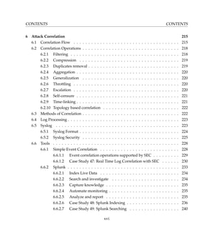 CONTENTS CONTENTS
6 Attack Correlation 215
6.1 Correlation Flow . . . . . . . . . . . . . . . . . . . . . . . . . . . . . . . . . . . . 215
6.2 Correlation Operations . . . . . . . . . . . . . . . . . . . . . . . . . . . . . . . . . 218
6.2.1 Filtering . . . . . . . . . . . . . . . . . . . . . . . . . . . . . . . . . . . . . 218
6.2.2 Compression . . . . . . . . . . . . . . . . . . . . . . . . . . . . . . . . . . 219
6.2.3 Duplicates removal . . . . . . . . . . . . . . . . . . . . . . . . . . . . . . . 219
6.2.4 Aggregation . . . . . . . . . . . . . . . . . . . . . . . . . . . . . . . . . . . 220
6.2.5 Generalization . . . . . . . . . . . . . . . . . . . . . . . . . . . . . . . . . 220
6.2.6 Throttling . . . . . . . . . . . . . . . . . . . . . . . . . . . . . . . . . . . . 220
6.2.7 Escalation . . . . . . . . . . . . . . . . . . . . . . . . . . . . . . . . . . . . 220
6.2.8 Self-censure . . . . . . . . . . . . . . . . . . . . . . . . . . . . . . . . . . . 221
6.2.9 Time-linking . . . . . . . . . . . . . . . . . . . . . . . . . . . . . . . . . . . 221
6.2.10 Topology based correlation . . . . . . . . . . . . . . . . . . . . . . . . . . 222
6.3 Methods of Correlation . . . . . . . . . . . . . . . . . . . . . . . . . . . . . . . . . 222
6.4 Log Processing . . . . . . . . . . . . . . . . . . . . . . . . . . . . . . . . . . . . . . 223
6.5 Syslog . . . . . . . . . . . . . . . . . . . . . . . . . . . . . . . . . . . . . . . . . . 223
6.5.1 Syslog Format . . . . . . . . . . . . . . . . . . . . . . . . . . . . . . . . . . 224
6.5.2 Syslog Security . . . . . . . . . . . . . . . . . . . . . . . . . . . . . . . . . 225
6.6 Tools . . . . . . . . . . . . . . . . . . . . . . . . . . . . . . . . . . . . . . . . . . . 228
6.6.1 Simple Event Correlation . . . . . . . . . . . . . . . . . . . . . . . . . . . 228
6.6.1.1 Event correlation operations supported by SEC . . . . . . . . . 229
6.6.1.2 Case Study 47: Real Time Log Correlation with SEC . . . . . . 230
6.6.2 Splunk . . . . . . . . . . . . . . . . . . . . . . . . . . . . . . . . . . . . . . 233
6.6.2.1 Index Live Data . . . . . . . . . . . . . . . . . . . . . . . . . . . 234
6.6.2.2 Search and investigate . . . . . . . . . . . . . . . . . . . . . . . 234
6.6.2.3 Capture knowledge . . . . . . . . . . . . . . . . . . . . . . . . . 235
6.6.2.4 Automate monitoring . . . . . . . . . . . . . . . . . . . . . . . . 235
6.6.2.5 Analyze and report . . . . . . . . . . . . . . . . . . . . . . . . . 235
6.6.2.6 Case Study 48: Splunk Indexing . . . . . . . . . . . . . . . . . . 236
6.6.2.7 Case Study 49: Splunk Searching . . . . . . . . . . . . . . . . . 240
xvi
 