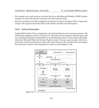 CHAPTER 5. BEHAVIOURAL ANALYSIS 5.5. MALWARE PROPAGATION
For example, one could create an exclusion list for an idle Microsoft Windows XPSP2 system.
Analysts can reuse this list and customize it for their speciﬁc needs.
Each not-excluded event that is triggered during the execution of Capture BAT is output into
a report. The report includes the name of the monitor and the event information.
5.5.2.2 Technical Description
Capture BAT consists of two components, a set of kernel drivers and a user space process. The
architectural diagram is shown in Figure 5.8. The kernel drivers operate in kernel space and
use event-based detection mechanisms for monitoring the system’s state changes that appli-
cation like Microsoft Word and Internet Explorer cause. The user space process, which com-
municates with the kernel drivers, ﬁlters the events based on the exclusion lists and outputs
the events into a report. Each component is written in unmanaged C code.
Figure 5.8:
169
 