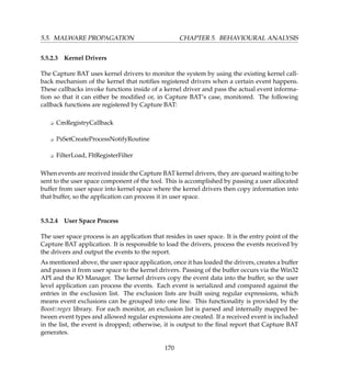 5.5. MALWARE PROPAGATION CHAPTER 5. BEHAVIOURAL ANALYSIS
5.5.2.3 Kernel Drivers
The Capture BAT uses kernel drivers to monitor the system by using the existing kernel call-
back mechanism of the kernel that notiﬁes registered drivers when a certain event happens.
These callbacks invoke functions inside of a kernel driver and pass the actual event informa-
tion so that it can either be modiﬁed or, in Capture BAT’s case, monitored. The following
callback functions are registered by Capture BAT:
K CmRegistryCallback
K PsSetCreateProcessNotifyRoutine
K FilterLoad, FltRegisterFilter
When events are received inside the Capture BAT kernel drivers, they are queued waiting to be
sent to the user space component of the tool. This is accomplished by passing a user allocated
buffer from user space into kernel space where the kernel drivers then copy information into
that buffer, so the application can process it in user space.
5.5.2.4 User Space Process
The user space process is an application that resides in user space. It is the entry point of the
Capture BAT application. It is responsible to load the drivers, process the events received by
the drivers and output the events to the report.
As mentioned above, the user space application, once it has loaded the drivers, creates a buffer
and passes it from user space to the kernel drivers. Passing of the buffer occurs via the Win32
API and the IO Manager. The kernel drivers copy the event data into the buffer, so the user
level application can process the events. Each event is serialized and compared against the
entries in the exclusion list. The exclusion lists are built using regular expressions, which
means event exclusions can be grouped into one line. This functionality is provided by the
Boost::regex library. For each monitor, an exclusion list is parsed and internally mapped be-
tween event types and allowed regular expressions are created. If a received event is included
in the list, the event is dropped; otherwise, it is output to the ﬁnal report that Capture BAT
generates.
170
 