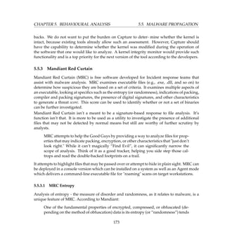 CHAPTER 5. BEHAVIOURAL ANALYSIS 5.5. MALWARE PROPAGATION
backs. We do not want to put the burden on Capture to deter- mine whether the kernel is
intact, because existing tools already allow such an assessment. However, Capture should
have the capability to determine whether the kernel was modiﬁed during the operation of
the software that one would like to analyze. A kernel integrity monitor would provide such
functionality and is a top priority for the next version of the tool according to the developers.
5.5.3 Mandiant Red Curtain
Mandiant Red Curtain (MRC) is free software developed for Incident response teams that
assist with malware analysis. MRC examines executable ﬁles (e.g., .exe, .dll, and so on) to
determine how suspicious they are based on a set of criteria. It examines multiple aspects of
an executable, looking at speciﬁcs such as the entropy (or randomness), indications of packing,
compiler and packing signatures, the presence of digital signatures, and other characteristics
to generate a threat score. This score can be used to identify whether or not a set of binaries
can be further investigated.
Mandiant Red Curtain isn’t a meant to be a signature-based response to ﬁle analysis. It’s
function isn’t that. It is more to be used as a utility to investigate the presence of additional
ﬁles that may not be detected by normal means but still are worthy of further scrutiny by
analysts.
MRC attempts to help the Good Guys by providing a way to analyze ﬁles for prop-
erties that may indicate packing, encryption, or other characteristics that just don’t
look right. While it can’t magically “Find Evil”, it can signiﬁcantly narrow the
scope of analysis. Think of it as a good tracker, helping you side step those cal-
trops and read the double-backed footprints on a trail.
It attempts to highlight ﬁles that may be passed over or attempt to hide in plain sight. MRC can
be deployed in a console version which can be installed on a system as well as an Agent mode
which delivers a command-line executable ﬁle for roaming scans on target workstations.
5.5.3.1 MRC Entropy
Analysis of entropy - the measure of disorder and randomness, as it relates to malware, is a
unique feature of MRC. According to Mandiant:
One of the fundamental properties of encrypted, compressed, or obfuscated (de-
pending on the method of obfuscation) data is its entropy (or “randomness”) tends
173
 
