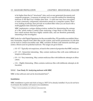 5.5. MALWARE PROPAGATION CHAPTER 5. BEHAVIOURAL ANALYSIS
to be higher than that of “structured” data, such as user generated documents and
computer programs. A measure of entropy isn’t a sure-ﬁre method for identifying
malware or the Bad Guy’s hidden data store. A valid user may have encrypted,
or more commonly, compressed, information stored on a computer system. How-
ever, looking at entropy does provide an excellent ﬁlter when you are faced with a
multi-gigabyte data reduction problem.
MRC implements a unique sliding-window method for determining the entropy
of a ﬁle, which makes it useful when analyzing a large block of data that may
have small sections that have highly random data, and are therefore potentially
interesting to the investigator.
MRC looks for valid Digital Signatures for the executable ﬁles, PE (portable executables) Struc-
ture Anomalies, imports from other ﬁles on the system, and section permissions of code that
can be read or contain executable code. MRC considers all these code elements and then gen-
erates a threat score for potential malware. The ranges are given below:
K 0.0 - 0.7 - Typically not suspicious, at least in the context of properties that MRC analyzes.
K 0.7 - 0.9 - Somewhat interesting. May contain malicious ﬁles with some deliberate at-
tempts at obfuscation.
K 0.9 - 1.0 - Very interesting. May contain malicious ﬁles with deliberate attempts at obfus-
cation.
K 1.0+ - Highly Interesting. Often contains malicious ﬁles with deliberate attempts at ob-
fuscation.
5.5.3.2 Case Study 35: Analyzing malware with MRC
MRC is free software and can be downloaded here11.
Installation
MRC installation is point and click so long as .NET 2.0 is already installed. If you do not have
it on board, the installer will assist in its installation.
11http://www.mandiant.com/software/redcurtain.htm
174
 