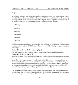 CHAPTER 5. BEHAVIOURAL ANALYSIS 5.5. MALWARE PROPAGATION
Usage
As with any malware analysis under sandbox conditions, ensure you are operating in con-
ﬁrmed isolation where you will do no harm to production or critical systems. If reviewing
live suspect hosts, there are some recommended steps to include as part of your procedure. If
we assume prescribed methodology remember your goals include steps to:
K Identify
K analyze
K Contain
K Eradicate
K Recover
K Prevent
MRC provides ample assistance in that endeavour. MRC can be used directly on the suspect
host, but remember the .NET 2.0 framework must be installed. Building the agent package is
very simple.
Click on File - New - Deploy Scanning Agent
This will prepare the ﬁles you need to copy to the suspect host you are investigating.
Click on File - New - Scan a File
Navigate to the ﬁle location and double click on it. Figure 5.9 is a snapshot of what is obtained
A red alert with a high score pretty much suggests that this must be a malware of some sort.
The outcome depicts an immediate and obvious response from MRC, where the ﬁndings are
clearly delineated by a high entropy score for RaDa.exe. Clicking on the “Details” button and
reviewing the Anomalies pane reveals quite a bit including checksum_is_zero, contains_eof_
data and non_ascii_section_name. The output screen is shown in Figure 5.10
The Sections area shows various items such as the section size, type, characteristics (read,
execute, code) and the entropy code calculated by Red Curtain. The Imports area shows the
ﬁles that are imported into the ﬁle, and function calls.
175
 