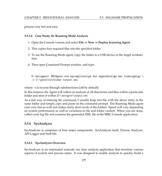 CHAPTER 5. BEHAVIOURAL ANALYSIS 5.5. MALWARE PROPAGATION
process very fast and easy.
5.5.3.4 Case Study 36: Roaming Mode Analysis
1. Open the Console version and select File - New - Deploy Scanning Agent.
2. This copies four required ﬁles into the speciﬁed folder.
3. To use the Roaming Mode agent, copy the folder to a USB device or the target worksta-
tion.
4. Then open Command Prompt window. and type:
D:mrcagent MRCAgent.exe epcompilersigs.dat eppackersigs.dat roamingsigs 
-r C:pathtofolder output.xml
where: -r is recurse through subdirectories [off by default]
In this instance the Agent will collect an analysis of all directories and ﬁles within a particular
folder and store it within D:mrcagentoutput.xml.
As a fast way of entering the command, I usually keep text ﬁle with the above entry in the
same folder and simply copy and paste on the command prompt. The Roaming Mode agent
runs very fast as well and makes fairly short work of the folders. Speed will vary depending
on system performance as well as variations in ﬁle and folder content. When you are done,
collect your log ﬁle and examine the generated XML ﬁle in the MRC Console application.
5.5.4 SysAnalyzer
SysAnalyzer is comprises of four major components. SysAnalyzer itself, Process Analyzer,
API Logger and Sniff Hit.
5.5.4.1 SysAnalyzer Overview
SysAnalyzer is an automated malcode run time analysis application that monitors various
aspects of system and process states. It was designed to enable analysts to quickly build a
177
 