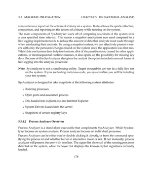 5.5. MALWARE PROPAGATION CHAPTER 5. BEHAVIOURAL ANALYSIS
comprehensive report on the actions of a binary on a system. It also allows the quick collection,
comparison, and reporting on the actions of a binary while running on the system.
The main components of SysAnalyzer work off of comparing snapshots of the system over
a user speciﬁed time interval. The reason a snapshot mechanism was used compared to a
live logging implementation is to reduce the amount of data that analysts must wade through
when conducting their analysis. By using a snapshot system, we can effectively present view-
ers with only the persistent changes found on the system since the application was ﬁrst run.
While this mechanism does help to eliminate allot of the possible noise caused by other appli-
cations, or inconsequential runtime nuances, it also opens up the possibility for missing key
data. Because of this SysAnalyzer also gives the analyst the option to include several forms of
live logging into the analysis procedure.
Note: SysAnalyzer is not a sandboxing utility. Target executables are run in a fully live test
on the system. If you are testing malicious code, you must realize you will be infecting
your test system.
SysAnalyzer is designed to take snapshots of the following system attributes:
K Running processes
K Open ports and associated process
K Dlls loaded into explorer.exe and Internet Explorer
K System Drivers loaded into the kernel
K Snapshots of certain registry keys
5.5.4.2 Process Analyzer Overview
Process Analyzer is a stand-alone executable that compliments SysAnalyzer. While SysAna-
lyzer focuses on system analysis, Process analyzer focuses on individual processes.
Process Analyzer can be either run by double clicking it directly, or from the command spec-
ifying the process id and whether to run in interactive mode or not. If run manually, process
analyzer will present the user with two lists. The upper list shows all of the running processes
detected on the system, while the lower list displays the known exploit signatures currently
loaded.
178
 