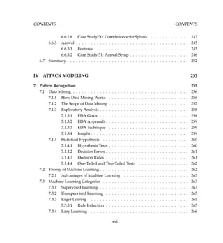 CONTENTS CONTENTS
6.6.2.8 Case Study 50: Correlation with Splunk . . . . . . . . . . . . . 243
6.6.3 Aanval . . . . . . . . . . . . . . . . . . . . . . . . . . . . . . . . . . . . . . 245
6.6.3.1 Features . . . . . . . . . . . . . . . . . . . . . . . . . . . . . . . . 245
6.6.3.2 Case Study 51: Aanval Setup . . . . . . . . . . . . . . . . . . . . 246
6.7 Summary . . . . . . . . . . . . . . . . . . . . . . . . . . . . . . . . . . . . . . . . . 252
IV ATTACK MODELING 253
7 Pattern Recognition 255
7.1 Data Mining . . . . . . . . . . . . . . . . . . . . . . . . . . . . . . . . . . . . . . . 256
7.1.1 How Data Mining Works . . . . . . . . . . . . . . . . . . . . . . . . . . . 256
7.1.2 The Scope of Data Mining . . . . . . . . . . . . . . . . . . . . . . . . . . . 257
7.1.3 Exploratory Analysis . . . . . . . . . . . . . . . . . . . . . . . . . . . . . . 258
7.1.3.1 EDA Goals . . . . . . . . . . . . . . . . . . . . . . . . . . . . . . 258
7.1.3.2 EDA Approach . . . . . . . . . . . . . . . . . . . . . . . . . . . . 259
7.1.3.3 EDA Technique . . . . . . . . . . . . . . . . . . . . . . . . . . . 259
7.1.3.4 Insight . . . . . . . . . . . . . . . . . . . . . . . . . . . . . . . . . 259
7.1.4 Statistical Hypothesis . . . . . . . . . . . . . . . . . . . . . . . . . . . . . 260
7.1.4.1 Hypothesis Tests . . . . . . . . . . . . . . . . . . . . . . . . . . . 260
7.1.4.2 Decision Errors . . . . . . . . . . . . . . . . . . . . . . . . . . . . 261
7.1.4.3 Decision Rules . . . . . . . . . . . . . . . . . . . . . . . . . . . . 261
7.1.4.4 One-Tailed and Two-Tailed Tests . . . . . . . . . . . . . . . . . 262
7.2 Theory of Machine Learning . . . . . . . . . . . . . . . . . . . . . . . . . . . . . . 262
7.2.1 Advantages of Machine Learning . . . . . . . . . . . . . . . . . . . . . . 263
7.3 Machine Learning Categories . . . . . . . . . . . . . . . . . . . . . . . . . . . . . 263
7.3.1 Supervised Learning . . . . . . . . . . . . . . . . . . . . . . . . . . . . . . 263
7.3.2 Unsupervised Learning . . . . . . . . . . . . . . . . . . . . . . . . . . . . 265
7.3.3 Eager Learing . . . . . . . . . . . . . . . . . . . . . . . . . . . . . . . . . . 265
7.3.3.1 Rule Induction . . . . . . . . . . . . . . . . . . . . . . . . . . . . 265
7.3.4 Lazy Learning . . . . . . . . . . . . . . . . . . . . . . . . . . . . . . . . . . 266
xvii
 