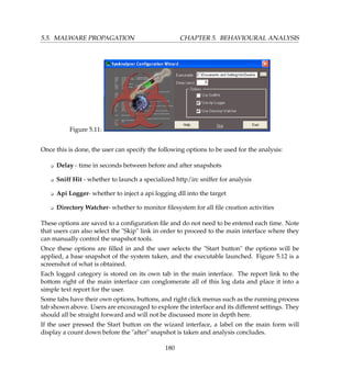 5.5. MALWARE PROPAGATION CHAPTER 5. BEHAVIOURAL ANALYSIS
Figure 5.11:
Once this is done, the user can specify the following options to be used for the analysis:
K Delay - time in seconds between before and after snapshots
K Sniff Hit - whether to launch a specialized http/irc sniffer for analysis
K Api Logger- whether to inject a api logging dll into the target
K Directory Watcher- whether to monitor ﬁlesystem for all ﬁle creation activities
These options are saved to a conﬁguration ﬁle and do not need to be entered each time. Note
that users can also select the Skip link in order to proceed to the main interface where they
can manually control the snapshot tools.
Once these options are ﬁlled in and the user selects the Start button the options will be
applied, a base snapshot of the system taken, and the executable launched. Figure 5.12 is a
screenshot of what is obtained.
Each logged category is stored on its own tab in the main interface. The report link to the
bottom right of the main interface can conglomerate all of this log data and place it into a
simple text report for the user.
Some tabs have their own options, buttons, and right click menus such as the running process
tab shown above. Users are encouraged to explore the interface and its different settings. They
should all be straight forward and will not be discussed more in depth here.
If the user pressed the Start button on the wizard interface, a label on the main form will
display a count down before the after snapshot is taken and analysis concludes.
180
 