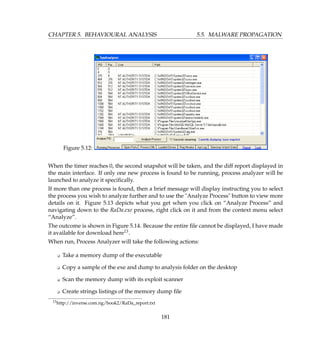 CHAPTER 5. BEHAVIOURAL ANALYSIS 5.5. MALWARE PROPAGATION
Figure 5.12:
When the timer reaches 0, the second snapshot will be taken, and the diff report displayed in
the main interface. If only one new process is found to be running, process analyzer will be
launched to analyze it speciﬁcally.
If more than one process is found, then a brief message will display instructing you to select
the process you wish to analyze further and to use the Analyze Process button to view more
details on it. Figure 5.13 depicts what you get when you click on “Analyze Process” and
navigating down to the RaDa.exe process, right click on it and from the context menu select
“Analyze”.
The outcome is shown in Figure 5.14. Because the entire ﬁle cannot be displayed, I have made
it available for download here13.
When run, Process Analyzer will take the following actions:
K Take a memory dump of the executable
K Copy a sample of the exe and dump to analysis folder on the desktop
K Scan the memory dump with its exploit scanner
K Create strings listings of the memory dump ﬁle
13http://inverse.com.ng/book2/RaDa_report.txt
181
 