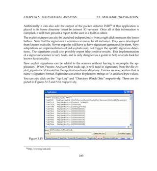 CHAPTER 5. BEHAVIOURAL ANALYSIS 5.5. MALWARE PROPAGATION
Additionally it can also add the output of the packer detector PeID14 if this application is
placed in its home directory (must be current .93 version). Once all of this information is
compiled, it will then present a report to the user in a built in editor.
The exploit scanner can also be launched independently from a right click menu on the lower
listbox. Note that the signatures it contains can never be all inclusive. They were developed
from known malcode. Newer exploits will have to have signatures generated for them. New
adaptations or implementations of old exploits may not trigger the speciﬁc signature detec-
tions. The signatures could also possibly report false positive results. This implementation
of a signature scanner is very basic, and is only designed as a guide to help analysts look for
known functionality.
New exploit signatures can be added to the scanner without having to recompile the ap-
plication. When Process Analyzer ﬁrst loads up, it will read in signatures from the ﬁle ex-
ploit_signatures.txt located in the applications home directory. Entries are one per-line that is
name = signature format. Signatures can either be plaintext strings or x encoded byte values.
You can also click on the “Api Log” and “Directory Watch Data” respectively. These are de-
picted in Figures 5.15 and 5.16 respectively.
Figure 5.15:
14http://www.peid.info
183
 