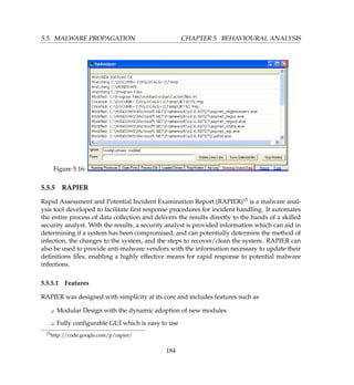 5.5. MALWARE PROPAGATION CHAPTER 5. BEHAVIOURAL ANALYSIS
Figure 5.16:
5.5.5 RAPIER
Rapid Assessment and Potential Incident Examination Report (RAPIER)15 is a malware anal-
ysis tool developed to facilitate ﬁrst response procedures for incident handling. It automates
the entire process of data collection and delivers the results directly to the hands of a skilled
security analyst. With the results, a security analyst is provided information which can aid in
determining if a system has been compromised, and can potentially determine the method of
infection, the changes to the system, and the steps to recover/clean the system. RAPIER can
also be used to provide anti-malware vendors with the information necessary to update their
deﬁnitions ﬁles, enabling a highly effective means for rapid response to potential malware
infections.
5.5.5.1 Features
RAPIER was designed with simplicity at its core and includes features such as
K Modular Design with the dynamic adoption of new modules
K Fully conﬁgurable GUI which is easy to use
15http://code.google.com/p/rapier/
184
 