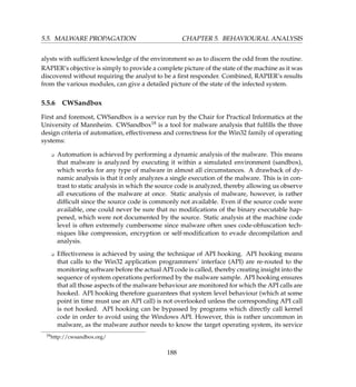 5.5. MALWARE PROPAGATION CHAPTER 5. BEHAVIOURAL ANALYSIS
alysts with sufﬁcient knowledge of the environment so as to discern the odd from the routine.
RAPIER’s objective is simply to provide a complete picture of the state of the machine as it was
discovered without requiring the analyst to be a ﬁrst responder. Combined, RAPIER’s results
from the various modules, can give a detailed picture of the state of the infected system.
5.5.6 CWSandbox
First and foremost, CWSandbox is a service run by the Chair for Practical Informatics at the
University of Mannheim. CWSandbox18 is a tool for malware analysis that fulﬁlls the three
design criteria of automation, effectiveness and correctness for the Win32 family of operating
systems:
K Automation is achieved by performing a dynamic analysis of the malware. This means
that malware is analyzed by executing it within a simulated environment (sandbox),
which works for any type of malware in almost all circumstances. A drawback of dy-
namic analysis is that it only analyzes a single execution of the malware. This is in con-
trast to static analysis in which the source code is analyzed, thereby allowing us observe
all executions of the malware at once. Static analysis of malware, however, is rather
difﬁcult since the source code is commonly not available. Even if the source code were
available, one could never be sure that no modiﬁcations of the binary executable hap-
pened, which were not documented by the source. Static analysis at the machine code
level is often extremely cumbersome since malware often uses code-obfuscation tech-
niques like compression, encryption or self-modiﬁcation to evade decompilation and
analysis.
K Effectiveness is achieved by using the technique of API hooking. API hooking means
that calls to the Win32 application programmers’ interface (API) are re-routed to the
monitoring software before the actual API code is called, thereby creating insight into the
sequence of system operations performed by the malware sample. API hooking ensures
that all those aspects of the malware behaviour are monitored for which the API calls are
hooked. API hooking therefore guarantees that system level behaviour (which at some
point in time must use an API call) is not overlooked unless the corresponding API call
is not hooked. API hooking can be bypassed by programs which directly call kernel
code in order to avoid using the Windows API. However, this is rather uncommon in
malware, as the malware author needs to know the target operating system, its service
18http://cwsandbox.org/
188
 