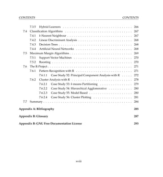 CONTENTS CONTENTS
7.3.5 Hybrid Learners . . . . . . . . . . . . . . . . . . . . . . . . . . . . . . . . 266
7.4 Classiﬁcation Algorithms . . . . . . . . . . . . . . . . . . . . . . . . . . . . . . . 267
7.4.1 k-Nearest Neighbour . . . . . . . . . . . . . . . . . . . . . . . . . . . . . . 267
7.4.2 Linear Discriminant Analysis . . . . . . . . . . . . . . . . . . . . . . . . . 268
7.4.3 Decision Trees . . . . . . . . . . . . . . . . . . . . . . . . . . . . . . . . . . 268
7.4.4 Artiﬁcial Neural Networks . . . . . . . . . . . . . . . . . . . . . . . . . . 268
7.5 Maximum Margin Algorithms . . . . . . . . . . . . . . . . . . . . . . . . . . . . . 269
7.5.1 Support Vector Machines . . . . . . . . . . . . . . . . . . . . . . . . . . . 270
7.5.2 Boosting . . . . . . . . . . . . . . . . . . . . . . . . . . . . . . . . . . . . . 270
7.6 The R-Project . . . . . . . . . . . . . . . . . . . . . . . . . . . . . . . . . . . . . . . 271
7.6.1 Pattern Recognition with R . . . . . . . . . . . . . . . . . . . . . . . . . . 271
7.6.1.1 Case Study 52: Principal Component Analysis with R . . . . . 272
7.6.2 Cluster Analysis with R . . . . . . . . . . . . . . . . . . . . . . . . . . . . 278
7.6.2.1 Case Study 53: k-means Partitioning . . . . . . . . . . . . . . . 279
7.6.2.2 Case Study 54: Hierarchical Agglomerative . . . . . . . . . . . 280
7.6.2.3 Case Study 55: Model Based . . . . . . . . . . . . . . . . . . . . 280
7.6.2.4 Case Study 56: Cluster Plotting . . . . . . . . . . . . . . . . . . 281
7.7 Summary . . . . . . . . . . . . . . . . . . . . . . . . . . . . . . . . . . . . . . . . . 284
Appendix A: Bibliography 285
Appendix B: Glossary 287
Appendix B: GNU Free Documentation License 293
xviii
 