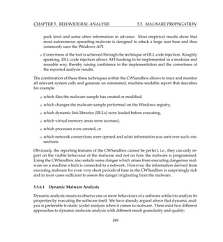 CHAPTER 5. BEHAVIOURAL ANALYSIS 5.5. MALWARE PROPAGATION
pack level and some other information in advance. Most empirical results show that
most autonomous spreading malware is designed to attack a large user base and thus
commonly uses the Windows API.
K Correctness of the tool is achieved through the technique of DLL code injection. Roughly
speaking, DLL code injection allows API hooking to be implemented in a modular and
reusable way, thereby raising conﬁdence in the implementation and the correctness of
the reported analysis results.
The combination of these three techniques within the CWSandbox allows to trace and monitor
all relevant system calls and generate an automated, machine-readable report that describes
for example
K which ﬁles the malware sample has created or modiﬁed,
K which changes the malware sample performed on the Windows registry,
K which dynamic link libraries (DLLs) were loaded before executing,
K which virtual memory areas were accessed,
K which processes were created, or
K which network connections were opened and what information was sent over such con-
nections.
Obviously, the reporting features of the CWSandbox cannot be perfect, i.e., they can only re-
port on the visible behaviour of the malware and not on how the malware is programmed.
Using the CWSandbox also entails some danger which arises from executing dangerous mal-
ware on a machine which is connected to a network. However, the information derived from
executing malware for even very short periods of time in the CWSandbox is surprisingly rich
and in most cases sufﬁcient to assess the danger originating from the malware.
5.5.6.1 Dynamic Malware Analysis
Dynamic analysis means to observe one or more behaviours of a software artifact to analyze its
properties by executing the software itself. We have already argued above that dynamic anal-
ysis is preferable to static (code) analysis when it comes to malware. There exist two different
approaches to dynamic malware analysis with different result granularity and quality:
189
 