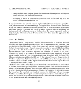 5.5. MALWARE PROPAGATION CHAPTER 5. BEHAVIOURAL ANALYSIS
K taking an image of the complete system state before and comparing this to the complete
system state right after the malware execution
K monitoring all actions of the malware application during its execution, e.g., with the
help of a debugger or a specialized tool
It is evident that the ﬁrst option is easier to implement, but delivers more coarse-grained re-
sults, which sometimes are sufﬁcient, though. This approach can only analyze the cumulative
effects and does not take dynamic changes into account. If for example a ﬁle is generated
during the malware’s execution and this ﬁle is deleted before the malware terminates, the
ﬁrst approach will not be able to observe this behaviour. The second approach is harder to
implement, but delivers much more detailed results, so we chose to use this approach in the
CWSandbox.
5.5.6.2 API Hooking
The Windows API is a programmer’s interface which can be used to access the Windows
resources, e.g., ﬁles, processes, network, registry and all other major parts of Windows. User
applications use the API instead of making direct system calls and thus this offers a possibility
for behaviour analysis: we get a dynamic analysis if we monitor all relevant API calls and their
parameters. The API itself consists of several DLL ﬁles that are contained in the Windows
System Directory. Some of the most important ﬁles are kernel32.dll, advapi32.dll, ws2_32.dll,
and user32.dll. Nearly all API functions do not call the system directly, but are only wrappers
to the so called Native API which is implemented in the ﬁle ntdll.dll. With the Native API,
Microsoft introduces an additional API layer. By that Microsoft increases the portability of
Windows applications: the implementation of native API functions often changes from one
Windows version to another, but the implementation and the interface of the regular Windows
API functions nearly never changes.
The Native API is not the end of the execution chain which is performed when an API function
is executed. Like in other operating systems, the running process has to switch from usermode
(Ring 3) to kernelmode (Ring 0) in order to perform operations on the system resources. This
is mostly done in the ntdll.dll, although some Windows API functions switch to kernelmode
by themselves. The transfer to kernelmode is performed by initiating a software interrupt,
Windows uses int 0x2e for that purpose, or by using processor speciﬁc commands, i.e., sysen-
ter for Intel processors or syscall for AMD processors. Control is then transfered to ntoskrnl.exe
which is the core of the Windows operating system.
190
 