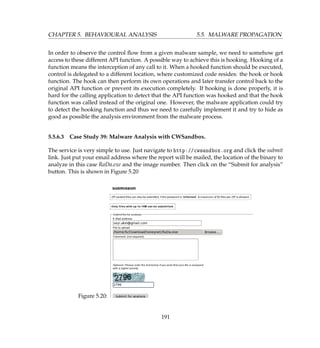 CHAPTER 5. BEHAVIOURAL ANALYSIS 5.5. MALWARE PROPAGATION
In order to observe the control ﬂow from a given malware sample, we need to somehow get
access to these different API function. A possible way to achieve this is hooking. Hooking of a
function means the interception of any call to it. When a hooked function should be executed,
control is delegated to a different location, where customized code resides: the hook or hook
function. The hook can then perform its own operations and later transfer control back to the
original API function or prevent its execution completely. If hooking is done properly, it is
hard for the calling application to detect that the API function was hooked and that the hook
function was called instead of the original one. However, the malware application could try
to detect the hooking function and thus we need to carefully implement it and try to hide as
good as possible the analysis environment from the malware process.
5.5.6.3 Case Study 39: Malware Analysis with CWSandbox.
The service is very simple to use. Just navigate to http://cwsandbox.org and click the submit
link. Just put your email address where the report will be mailed, the location of the binary to
analyze in this case RaDa.exe and the image number. Then click on the “Submit for analysis”
button. This is shown in Figure 5.20
Figure 5.20:
191
 