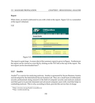 5.5. MALWARE PROPAGATION CHAPTER 5. BEHAVIOURAL ANALYSIS
Report
When done, an email is delivered to you with a link to the report. Figure 5.21 is a screenshot
of the report I obtained.
5.22
Figure 5.21:
The report is quite large. A screen shot of the summary report is given in Figure . Furthermore
the report can be viewed as a text ﬁle by clicking on the TXT link at the top of the report. The
text report can be downloaded here19.
5.5.7 Anubis
Anubis20 is a service for analyzing malware. Anubis is sponsored by Secure Business Austria
and developed by the International Secure Systems Lab. They are a small team of enthusiastic
security professionals doing research in the ﬁeld of computer security and malware analysis
and their goal is to provide interested and advanced computer users with a tool that helps in
combatting malware. This is why, according to them, provide this service free of charge.
19http://inverse.com.ng/book2/cwsandbox.txt
20http://anubis.iseclab.org
192
 